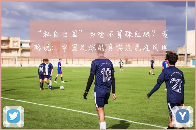 “私自出国”为啥不算踩红线？董路说：中国足球的真实底色在民间