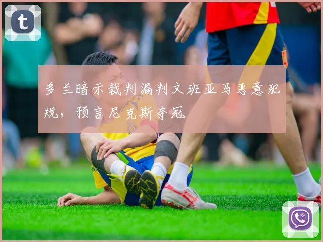 多兰暗示裁判漏判文班亚马恶意犯规，预言尼克斯夺冠