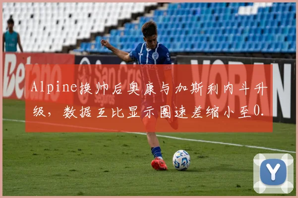 Alpine换帅后奥康与加斯利内斗升级，数据互比显示圈速差缩小至0.1秒