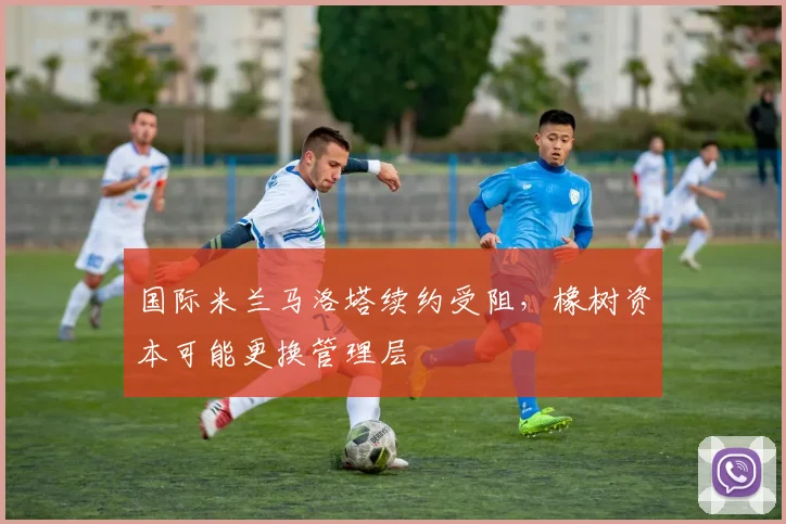 国际米兰马洛塔续约受阻，橡树资本可能更换管理层